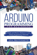 Arduino Programming for Beginners: Simple and Effective Methods to Learn Arduino Programming Efficiently